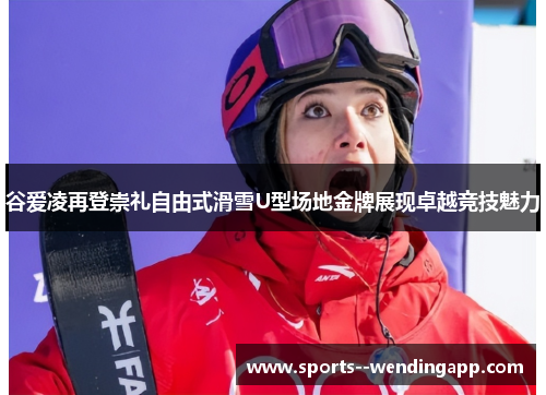 谷爱凌再登崇礼自由式滑雪U型场地金牌展现卓越竞技魅力