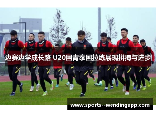 边赛边学成长路 U20国青泰国拉练展现拼搏与进步