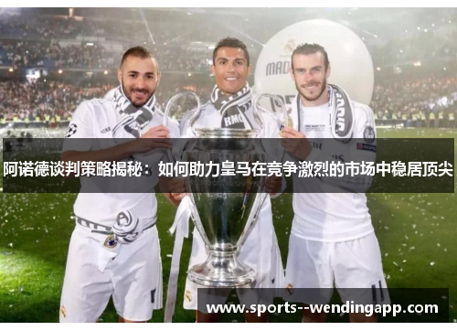 阿诺德谈判策略揭秘：如何助力皇马在竞争激烈的市场中稳居顶尖