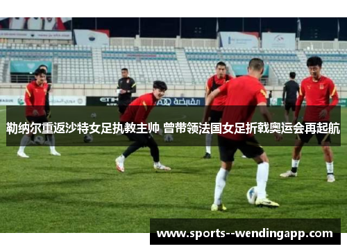 勒纳尔重返沙特女足执教主帅 曾带领法国女足折戟奥运会再起航