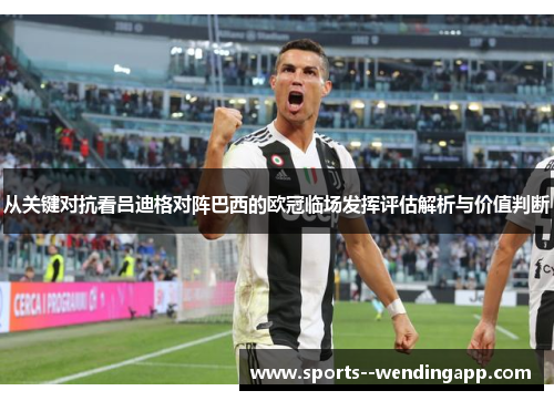 从关键对抗看吕迪格对阵巴西的欧冠临场发挥评估解析与价值判断