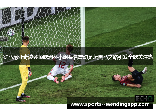 罗马尼亚奇迹登顶欧洲杯小组头名震动足坛黑马之路引发全欧关注热